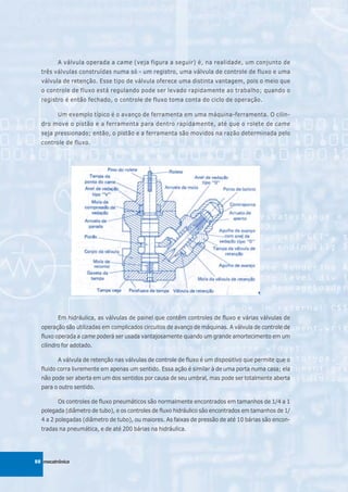 A válvula operada a came (veja figura a seguir) é, na realidade, um conjunto de
  três válvulas construídas numa só - um registro, uma válvula de controle de fluxo e uma
  válvula de retenção. Esse tipo de válvula oferece uma distinta vantagem, pois o meio que
  o controle de fluxo está regulando pode ser levado rapidamente ao trabalho; quando o
  registro é então fechado, o controle de fluxo toma conta do ciclo de operação.

         Um exemplo típico é o avanço de ferramenta em uma máquina-ferramenta. O cilin-
  dro move o pistão e a ferramenta para dentro rapidamente, até que o rolete de came
  seja pressionado; então, o pistão e a ferramenta são movidos na razão determinada pelo
  controle de fluxo.




         Em hidráulica, as válvulas de painel que contêm controles de fluxo e várias válvulas de
  operação são utilizadas em complicados circuitos de avanço de máquinas. A válvula de controle de
  fluxo operada a came poderá ser usada vantajosamente quando um grande amortecimento em um
  cilindro for adotado.

         A válvula de retenção nas válvulas de controle de fluxo é um dispositivo que permite que o
  fluido corra livremente em apenas um sentido. Essa ação é similar à de uma porta numa casa; ela
  não pode ser aberta em um dos sentidos por causa de seu umbral, mas pode ser totalmente aberta
  para o outro sentido.

         Os controles de fluxo pneumáticos são normalmente encontrados em tamanhos de 1/4 a 1
  polegada (diâmetro de tubo), e os controles de fluxo hidráulico são encontrados em tamanhos de 1/
  4 a 2 polegadas (diâmetro de tubo), ou maiores. As faixas de pressão de até 10 bárias são encon-
  tradas na pneumática, e de até 200 bárias na hidráulica.




88 mecatrônica
 