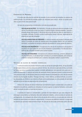 C ONTROLES    DE   P RESSÃO
      A função das válvulas de controle de pressão é a de controlar as pressões no sistema de
potência fluida. Os controles de pressão podem ser utilizados para reduzir, aliviar ou ajustar pres-
sões ou para iniciar uma outra função.

      Os tipos de componentes considerados controles de pressão são:

             VÁLVULAS DE ALÍVIO - Em hidráulica, a função da válvula de alívio de pressão é a de
             aliviar a bomba para evitar que essa e o sistema fiquem sobrecarregados. Quando a
             pressão atinge certo ponto, a válvula de alívio borrifa óleo de volta ao reservatório, e
             a pressão é aliviada. Existem muitas modificações nessas válvulas, dependendo do
             sistema em que são utilizadas.

             VÁLVULA REDUTORA DE PRESSÃO - A válvula redutora de pressão é utilizada para
             reduzir a pressão em parte do sistema para uma pressão inferior. Em um sistema
             hidráulico, aconselha-se sempre a redução da pressão em certas partes do sistema.

             VÁLVULA DE SEQÜÊNCIA - A função de uma válvula de seqüência é a de ajustar a
             seqüência de operações em um circuito hidráulico e pneumático. As válvulas de se-
             qüência são utilizadas também para outras funções.

             VÁLVULA DE DESCARGA - A função de uma válvula de descarga, conforme utilizada em
             circuitos hidráulicos, é a de descarregar a pressão em um instante desejado, para conservar
             potência e assegurar proteção para o sistema. Isso ajuda a reduzir o aquecimento.


V ÁLVULA    DE ALIVIO DE PRESSÃO HIDRÁULICA

      A válvula de alívio de pressão hidráulica pode ser do tipo de operação direta, do tipo de piloto
de operação direta ou do tipo piloto de controle remoto. Na válvula de operação direta, a pressão
do fluido que atua no pistão deve superar a tensão aplicada por uma grande mola para abrir o
orifício de descarga. A válvula tipo piloto de operação direta é operada a piloto e utiliza somente
uma pequena mola. A válvula tipo piloto de controle remoto é controlada por uma válvula remota
através de uma ligação de piloto. Protege a bomba, o motor elétrico, as linhas de fluido, os contro-
les direcionais, os cilindros e os motores a fluido contra sobrecargas, ou uma pressão de operação
aplicada acima da faixa de segurança dos componentes.

      Embora as válvulas de alívio hidráulicas normalmente sejam consideradas uma parte do
dispositivo de potência, poderão ser utilizadas em outros lugares no sistema hidráulico, como para
aliviar a pressão durante um período de reserva.

      O período de reserva é considerado o período de inatividade em que uma máquina de
prensagem pneumática ou hidráulica não está realizando trabalho, como durante um período de
carregamento. As vantagens de utilizar uma válvula de alívio extra no circuito para dar conta do
período de reserva são as de reduzir o aquecimento, o consumo de potência e assumir a carga total
do sistema por períodos relativamente longos. As válvulas de alívio são conhecidas como válvulas




                                                                                           mecatrônica 89
 