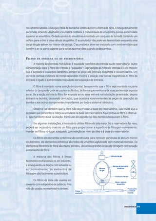 no extremo oposto. A bexiga é feita de borracha sintética e tem a forma de pêra. A bexiga totalmente
encerrada, incluindo uma haste pneumática moldada, é presa através de uma contra-porca à extremidade
superior ao envoltório. Do lado oposto do envoltório é montado um conjunto de tomada contendo um
orifício para o óleo e uma válvula de gatilho. O acumulador não pode ser desmontado enquanto uma
carga de gás estiver no interior da bexiga. O acumulador deve ser instalado com a extremidade que
contém o ar na parte superior para evitar apanhar óleo quando se descarrega.


F ILTRO   DE ENTRADA OU DE RESERVATÓRIO

       A maioria das bombas hidráulicas é equipada com filtro de entrada ou de reservatório. Outra
denominação para o filtro de entrada é “passador”. O propósito do filtro de entrada é o de impedir
que a sujidade e os corpos estranhos atinjam as peças de precisão da bomba e causem danos. Um
corte de camisa protetora de metal expandido mostra a posição das barras magnéticas. O filtro de
entrada é ligado à extremidade rosqueada da tubulação de entrada.

       O filtro é montado numa posição horizontal. Isso permite que o filtro seja montado na parte
inferior do tanque de onde se captam os fluidos, de forma que nenhuma de suas partes seja exposta
ao ar. Se a seção de tela do filtro for exposta ao ar, esse entrará na tubulação de entrada; depois
entrará na bomba, causando cavitação, que ocasiona inconvenientes às peças de operação da
bomba e aos outros componentes importantes por todo o sistema hidráulico.

       Observe-se também que o filtro não deve tocar a base do reservatório. Isso evita que a
sujidade que porventura esteja acumulada na base do reservatório fique presa ao filtro e obstrua-
o. Isso também causa cavitação. Partículas de algodão no óleo também bloqueiam o filtro.

       Em algumas instalações, é necessário utilizar filtros de tela maior. Se o reservatório for raso,
poderá ser necessário mais de um filtro para proporcionar a superfície de filtragem conveniente;
manter os filtros no lugar adequado com relação ao nível de óleo e à base do reservatório.

       Os filtros de elementos sintéticos são construídos para remover partículas de até um mícron
de diâmetro. Os elementos sintéticos são feitos de uma fibra aglutinada com material resinoso. Os
elementos filtrantes de fibra são muito porosos, deixando grandes áreas de filtragem com relação
ao tamanho do filtro.

       A maioria dos filtros é limpa
facilmente encharcando-os em solvente,
e enxaguando-os depois com solvente ou
ar. Normalmente, os elementos de
filtragem são facilmente substituídos.

       Os filtros de linha são usados em
conjunto com o dispositivo de potência, mas
não são usados no reservatório de óleo.




                                                                                          mecatrônica 99
 