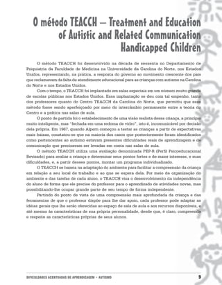 O método TEACCH – Treatment and Education
         of Autistic and Related Communication
                          Handicapped Children
      O método TEACCH foi desenvolvido na década de sessenta no Departamento de
Psiquiatria da Faculdade de Medicina na Universidade da Carolina do Norte, nos Estados
Unidos, representando, na prática, a resposta do governo ao movimento crescente dos pais
que reclamavam da falta de atendimento educacional para as crianças com autismo na Carolina
do Norte e nos Estados Unidos.
      Com o tempo, o TEACCH foi implantado em salas especiais em um número muito grande
de escolas públicas nos Estados Unidos. Essa implantação se deu com tal empenho, tanto
dos professores quanto do Centro TEACCH da Carolina do Norte, que permitiu que esse
método fosse sendo aperfeiçoado por meio do intercâmbio permanente entre a teoria do
Centro e a prática nas salas de aula.
      O ponto de partida foi o estabelecimento de uma visão realista dessa criança, a princípio
muito inteligente, mas “fechada em uma redoma de vidro”, isto é, incomunicável por decisão
dela própria. Em 1967, quando Alpern começou a testar as crianças a partir de expectativas
mais baixas, constatou-se que na maioria dos casos que posteriormente foram identificados
como pertencentes ao autismo estavam presentes dificuldades reais de aprendizagem e de
comunicação que precisavam ser levadas em conta nas salas de aula.
      O método TEACCH utiliza uma avaliação denominada PEP-R (Perfil Psicoeducacional
Revisado) para avaliar a criança e determinar seus pontos fortes e de maior interesse, e suas
dificuldades, e, a partir desses pontos, montar um programa individualizado.
      O TEACCH se baseia na adaptação do ambiente para facilitar a compreensão da criança
em relação a seu local de trabalho e ao que se espera dela. Por meio da organização do
ambiente e das tarefas de cada aluno, o TEACCH visa o desenvolvimento da independência
do aluno de forma que ele precise do professor para o aprendizado de atividades novas, mas
possibilitando-lhe ocupar grande parte de seu tempo de forma independente.
      Partindo do ponto de vista de uma compreensão mais aprofundada da criança e das
ferramentas de que o professor dispõe para lhe dar apoio, cada professor pode adaptar as
idéias gerais que lhe serão oferecidas ao espaço de sala de aula e aos recursos disponíveis, e
até mesmo às características de sua própria personalidade, desde que, é claro, compreenda
e respeite as características próprias de seus alunos.




DIFICULDADES ACENTUADAS DE APRENDIZAGEM • AUTISMO                                            9
 