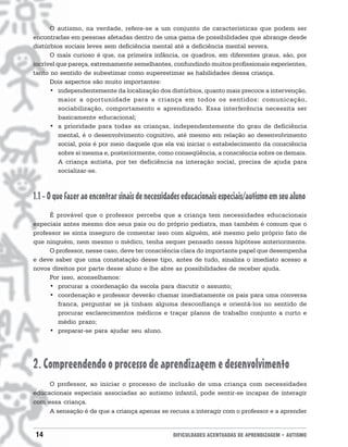 O autismo, na verdade, refere-se a um conjunto de características que podem ser
encontradas em pessoas afetadas dentro de uma gama de possibilidades que abrange desde
distúrbios sociais leves sem deficiência mental até a deficiência mental severa.
      O mais curioso é que, na primeira infância, os quadros, em diferentes graus, são, por
incrível que pareça, extremamente semelhantes, confundindo muitos profissionais experientes,
tanto no sentido de subestimar como superestimar as habilidades dessa criança.
      Dois aspectos são muito importantes:
      • independentemente da localização dos distúrbios, quanto mais precoce a intervenção,
          maior a oportunidade para a criança em todos os sentidos: comunicação,
          sociabilização, comportamento e aprendizado. Essa interferência necessita ser
          basicamente educacional;
      • a prioridade para todas as crianças, independentemente do grau de deficiência
          mental, é o desenvolvimento cognitivo, até mesmo em relação ao desenvolvimento
          social, pois é por meio daquele que ela vai iniciar o estabelecimento da consciência
          sobre si mesma e, posteriormente, como conseqüência, a consciência sobre os demais.
          A criança autista, por ter deficiência na interação social, precisa de ajuda para
          socializar-se.



1.1 - O que fazer ao encontrar sinais de necessidades educacionais especiais/autismo em seu aluno
     É provável que o professor perceba que a criança tem necessidades educacionais
especiais antes mesmo dos seus pais ou do próprio pediatra, mas também é comum que o
professor se sinta inseguro de comentar isso com alguém, até mesmo pelo próprio fato de
que ninguém, nem mesmo o médico, tenha sequer pensado nessa hipótese anteriormente.
     O professor, nesse caso, deve ter consciência clara do importante papel que desempenha
e deve saber que uma constatação desse tipo, antes de tudo, sinaliza o imediato acesso a
novos direitos por parte desse aluno e lhe abre as possibilidades de receber ajuda.
     Por isso, aconselhamos:
     • procurar a coordenação da escola para discutir o assunto;
     • coordenação e professor deverão chamar imediatamente os pais para uma conversa
        franca, perguntar se já tinham alguma desconfiança e orientá-los no sentido de
        procurar esclarecimentos médicos e traçar planos de trabalho conjunto a curto e
        médio prazo;
     • preparar-se para ajudar seu aluno.




2. Compreendendo o processo de aprendizagem e desenvolvimento
     O professor, ao iniciar o processo de inclusão de uma criança com necessidades
educacionais especiais associadas ao autismo infantil, pode sentir-se incapaz de interagir
com essa criança.
     A sensação é de que a criança apenas se recusa a interagir com o professor e a aprender


14                                               DIFICULDADES ACENTUADAS DE APRENDIZAGEM • AUTISMO
 