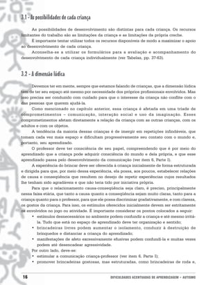 3.1 - As possibilidades de cada criança
      As possibilidades de desenvolvimento são distintas para cada criança. Os recursos
limitantes do trabalho são as limitações da criança e as limitações da própria creche.
      É importante tentar utilizar todos os recursos disponíveis de modo a maximizar o apoio
ao desenvolvimento de cada criança.
      Aconselha-se a utilizar os formulários para a avaliação e acompanhamento do
desenvolvimento de cada criança individualmente (ver Tabelas, pp. 37-63).



3.2 - A dimensão lúdica
      Devemos ter em mente, sempre que estamos falando de crianças, que a dimensão lúdica
tem de ter seu espaço até mesmo por necessidade dos próprios profissionais envolvidos. Mas
isso precisa ser conduzido com cuidado para que o interesse da criança não conflite com o
das pessoas que querem ajudá-la.
      Como mencionado no capítulo anterior, essa criança é afetada em uma tríade de
comprometimentos – comunicação, interação social e uso da imaginação. Esses
comprometimentos afetam diretamente a relação da criança com as outras crianças, com os
adultos e com os objetos.
      A tendência da maioria dessas crianças é de imergir em repetições infindáveis, que
tomam cada vez mais espaço e dificultam progressivamente seu contato com o mundo e,
portanto, seu aprendizado.
      O professor deve ter consciência de seu papel, compreendendo que é por meio do
aprendizado que a criança pode adquirir consciência do mundo e dela própria, e que esse
aprendizado passa pelo desenvolvimento da comunicação (ver item 6, Parte I).
      A experiência do brincar deve ser oferecida à criança inicialmente de forma estruturada
e dirigida para que, por meio dessa experiência, ela possa, aos poucos, estabelecer relações
de causa e conseqüência que resultem no desejo de repetir experiências cujos resultados
lhe tenham sido agradáveis e que não teria tido por iniciativa própria.
      Para que o relacionamento causa-conseqüência seja claro, é preciso, principalmente
nessa faixa etária, que tanto a causa quanto a conseqüência sejam muito claras, tanto para a
criança quanto para o professor, para que ele possa discriminar gradativamente, e com clareza,
os gostos da criança. Para isso, os estímulos oferecidos inicialmente devem ser estritamente
os envolvidos no jogo ou atividade. É importante considerar os pontos colocados a seguir:
      • estímulos desnecessários no ambiente podem confundir a criança e até mesmo irritá-
         la. Tudo que está no espaço de aprendizado deve ter organização e sentido;
      • brincadeiras livres podem aumentar o isolamento, conduzir à destruição de
         brinquedos e distanciar a criança do aprendizado;
      • manifestações de afeto excessivamente efusivas podem confundí-la e muitas vezes
         podem até desencadear agressividade.
      Por outro lado, deve-se:
      • estimular a comunicação criança-professor (ver item 6, Parte I);
      • promover brincadeiras gostosas, mas estruturadas, como brincadeiras de roda e,


16                                              DIFICULDADES ACENTUADAS DE APRENDIZAGEM • AUTISMO
 