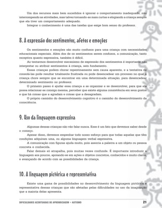 Um dos recursos mais bem sucedidos é ignorar o comportamento inadequado, não
interrompendo as atividades, mas talvez tornando-as mais curtas e elogiando a criança sempre
que ela tiver um comportamento adequado.
      Integrar o conhecimento é uma das tarefas que exige bom senso do professor.




8. A expressão dos sentimentos, afetos e emoções
      Os sentimentos e emoções são muito confusos para uma criança com necessidades
educacionais especiais. Além dos de os sentimentos serem confusos, a comunicação, tanto
receptiva quanto expressiva, também é difícil.
      Ao tentarmos desenvolver mecanismo de expressão dos sentimentos é importante não
interpretar ou atribuir sentimentos à criança, sem fundamento.
      Essas crianças podem chorar repentinamente sem causa aparente, e a tentativa de
consolá-las pode resultar totalmente frustrada ou pode desencadear um processo no qual a
criança chore sempre que se encontrar em uma determinada situação, para desencadear
determinado sentimento no professor.
      O primeiro passo é ajudar essa criança a se organizar e se desenvolver, para que ela
possa relacionar-se consigo mesma, perceber que existe alguma consistência em seus gostos
e que há coisas que a agradam e coisas que a desagradam.
      O próprio caminho do desenvolvimento cognitivo é o caminho do desenvolvimento da
consciência.




9. Uso da linguagem expressiva
     Algumas dessas crianças não vão falar nunca. Esse é um fato que devemos saber desde
o começo.
     Apesar disso, devemos empenhar todo nosso esforço para que todas aquelas que têm
condições adquiram uma, ou alguma linguagem verbal expressiva.
     A comunicação com figuras ajuda muito, pois associa a palavra a um objeto ou pessoa
concreta e conhecida.
     Falar demais só atrapalha, pois muitas vezes confunde. É importante introduzir a
linguagem aos poucos, apoiando-se em ações e objetos concretos, conhecidos e muito claros,
e avançando de acordo com as possibilidades da criança.




10. A linguagem pictórica e representativa
     Existe uma gama de possibilidades no desenvolvimento da linguagem pictórica e
representativa dessas crianças que são afetadas pelas dificuldades no uso da imaginação
que a maioria delas apresenta.


DIFICULDADES ACENTUADAS DE APRENDIZAGEM • AUTISMO                                        21
 