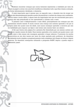 Podemos encontrar crianças que nunca tentaram representar a realidade por meio de
traços no papel e outras com uma forte tendência a desenhar tudo o que lhes chama a atenção,
de forma extremamente detalhada e obsessiva.
      O mais importante aqui é pensar que, no segundo caso, o desenho tem de ocupar um
tempo não demasiadamente grande a ponto de prejudicar o contato da criança com o ambiente.
Isso às vezes é muito difícil, e algum meio de negociação tem que ser encontrado para que a
criança não seja prejudicada no seu aprendizado e contato com o meio.
      O primeiro caso é definitivamente o mais difícil, principalmente em crianças que não
apresentam retardo mental. É muito comum uma criança com autismo aprender a ler por si
própria antes dos quatro anos de idade, mas nunca conseguir aprender a escrever por não
ter habilidade para segurar um lápis e não tentar nem mesmo fazer um rabisco.
      A flor que ilustra esta página foi a primeira flor desenhada por um menino autista aos
oito anos e quatro meses de idade. Esse menino aprendeu a ler sozinho aos quatro anos e até
os oito anos e dois meses não conseguia aprender a traçar rabiscos. O processo da escrita
desenvolveu-se em dois meses por meio da cópia apoiada pelo professor, de desenhos
inicialmente muito simples e progressivamente mais complexos até chegar em letras e depois
palavras. Os desenhos começaram utilizando o programa PAINT, depois o quadro negro e
finalmente papel.




22                                             DIFICULDADES ACENTUADAS DE APRENDIZAGEM • AUTISMO
 