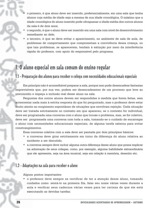 • o primeiro, é que aluno deve ser inserido, preferencialmente, em uma sala que tenha
       alunos cuja média de idade seja a mesma de sua idade cronológica. O máximo que a
       idade cronológica do aluno inserido pode ultrapassar a idade média dos outros alunos
       da sala é de dois anos;
     • o segundo, é que o aluno deve ser inserido em uma sala com nível de desenvolvimento
       semelhante ao dele;
     • o terceiro, é que se deve evitar o aparecimento, no ambiente de sala de aula, de
       problemas de comportamento que comprometam a convivência dessa criança, ou
       que tais problemas, se aparecerem, tendam à extinção por meio da interferência
       rápida do professor, com apoio do responsável pelo programa.




1. O aluno especial em sala comum do ensino regular
1.1 - Preparação dos alunos para receber o colega com necessidades educacionais especiais
     Em princípio não é aconselhável preparar a sala, porque isso pode desencadear fantasias
imprevisíveis que, por sua vez, podem ser desencadeantes de um processo que leve ao
preconceito e impeça a inclusão real desse aluno na sala.
     Perguntas dos outros alunos devem ser respondidas à medida que forem feitas, sem
acrescentar nada mais à estrita resposta do que foi perguntado, mas o professor deve estar
muito atento ao surgimento espontâneo de situações que envolvam rejeição. Cada situação
deve ser tratada estritamente no contexto em que apareceu; se o contexto for individual,
deve ser programada uma conversa com o aluno que trouxe o problema, mas, se for coletivo,
deve ser programada uma conversa com toda a sala, tomando-se o cuidado de encarregar
o aluno com necessidades educacionais especiais, de alguma tarefa externa para evitar
constrangimentos.
     Essa conversa coletiva com a sala deve ser pautada por dois princípios básicos:
     • a conversa deve girar estritamente em torno da diferença do aluno relativa ao
        incidente a ser discutido;
     • a conversa sempre deve incluir alguma outra diferença desse aluno que possa implicar
        na admiração de seus colegas, como, por exemplo, alguma habilidade extraordinária
        que ele apresente, seja na área musical, seja em relação à memória, desenho etc.



1.2 - Adaptações na sala para receber o aluno
     Alguns pontos importantes:
     • o professor deve sempre se certificar de ter a atenção desse aluno, tomando
       cuidados como: sentá-lo na primeira fila, falar seu nome várias vezes durante a
       aula e verificar seus cadernos várias vezes para ter certeza de que ele está
       executando as devidas tarefas;


26                                              DIFICULDADES ACENTUADAS DE APRENDIZAGEM • AUTISMO
 