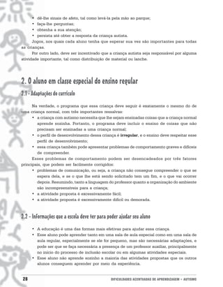 • dê-lhe sinais de afeto, tal como levá-la pela mão ao parque;
      • faça-lhe perguntas;
      • obtenha a sua atenção;
      • persista até obter a resposta da criança autista.
      Jogos, nos quais cada aluno tenha que esperar sua vez são importantes para todas
as crianças.
      Por outro lado, deve ser incentivado que a criança autista seja responsável por alguma
atividade importante, tal como distribuição de material ou lanche.




2. O aluno em classe especial do ensino regular
2.1 - Adaptações do currículo
      Na verdade, o programa que essa criança deve seguir é exatamente o mesmo do de
uma criança normal, com três importantes ressalvas:
      • a criança com autismo necessita que lhe sejam ensinadas coisas que a criança normal
        aprende sozinha. Portanto, o programa deve incluir o ensino de coisas que não
        precisam ser ensinadas a uma criança normal;
      • o perfil de desenvolvimento dessa criança é irregular, e o ensino deve respeitar esse
        perfil de desenvolvimento;
      • essa criança também pode apresentar problemas de comportamento graves e difíceis
        de compreender.
      Esses problemas de comportamento podem ser desencadeados por três fatores
principais, que podem ser facilmente corrigidos:
      • problemas de comunicação, ou seja, a criança não consegue compreender o que se
        espera dela, e se o que lhe está sendo solicitado tem um fim, e o que vai ocorrer
        depois. Resumindo, tanto a linguagem do professor quanto a organização do ambiente
        são incompreensíveis para a criança;
      • a atividade proposta é excessivamente fácil;
      • a atividade proposta é excessivamente difícil ou demorada.



2.2 - Informações que a escola deve ter para poder ajudar seu aluno
     • A educação é uma das formas mais efetivas para ajudar essa criança.
     • Esse aluno pode aprender tanto em uma sala de aula especial como em uma sala de
       aula regular, especialmente se ele for pequeno, mas são necessárias adaptações, e
       pode ser que se faça necessária a presença de um professor auxiliar, principalmente
       no início do processo de inclusão escolar ou em algumas atividades especiais.
     • Esse aluno não aprende sozinho a maioria das atividades propostas que os outros
       alunos conseguem aprender por meio da experiência.


28                                             DIFICULDADES ACENTUADAS DE APRENDIZAGEM • AUTISMO
 