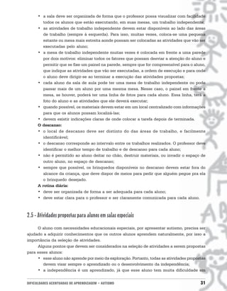 • a sala deve ser organizada de forma que o professor possa visualizar com facilidade
         todos os alunos que estão executando, em suas mesas, um trabalho independente;
      • as atividades de trabalho independente devem estar disponíveis ao lado das áreas
         de trabalho (sempre à esquerda). Para isso, muitas vezes, coloca-se uma pequena
         estante ou mesa mais estreita aonde possam ser colocadas as atividades que vão ser
         executadas pelo aluno;
      • a mesa de trabalho independente muitas vezes é colocada em frente a uma parede
         por dois motivos: eliminar todos os fatores que possam desviar a atenção do aluno e
         permitir que se fixe um painel na parede, sempre que for compreensível para o aluno,
         que indique as atividades que vão ser executadas, a ordem de execução e para onde
         o aluno deve dirigir-se ao terminar a execução das atividades propostas;
      • cada aluno da sala de aula pode ter uma mesa de trabalho independente ou pode
         passar mais de um aluno por uma mesma mesa. Nesse caso, o painel em frente à
         mesa, se houver, poderá ter uma linha de fotos para cada aluno. Essa linha, terá a
         foto do aluno e as atividades que ele deverá executar;
      • quando possível, os materiais devem estar em um local centralizado com informações
         para que os alunos possam localizá-las;
      • devem existir indicações claras de onde colocar a tarefa depois de terminada.
      O descanso:
      • o local de descanso deve ser distinto do das áreas de trabalho, e facilmente
         identificável;
      • o descanso corresponde ao intervalo entre os trabalhos realizados. O professor deve
         identificar o melhor tempo de trabalho e de descanso para cada aluno;
      • não é permitido ao aluno deitar no chão, destruir materiais, ou invadir o espaço de
         outro aluno, no espaço de descanso;
      • sempre que possível, os brinquedos disponíveis no descanso devem estar fora do
         alcance da criança, que deve dispor de meios para pedir que alguém pegue pra ela
         o brinquedo desejado.
      A rotina diária:
      • deve ser organizada de forma a ser adequada para cada aluno;
      • deve estar clara para o professor e ser claramente comunicada para cada aluno.



2.5 - Atividades propostas para alunos em salas especiais
     O aluno com necessidades educacionais especiais, por apresentar autismo, precisa ser
ajudado a adquirir conhecimentos que os outros alunos aprendem naturalmente, por isso a
importância da seleção de atividades.
     Alguns pontos que devem ser considerados na seleção de atividades a serem propostas
para esses alunos:
     • esse aluno não aprende por meio da exploração. Portanto, todas as atividades propostas
        devem visar sempre o aprendizado ou o desenvolvimento da independência;
     • a independência é um aprendizado, já que esse aluno tem muita dificuldade em


DIFICULDADES ACENTUADAS DE APRENDIZAGEM • AUTISMO                                         31
 