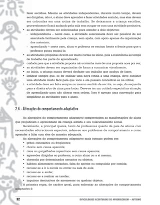 fazer escolhas. Mesmo as atividades independentes, durante muito tempo, devem
         ser dirigidas, isto é, o aluno deve aprender a fazer atividades sozinho, mas elas devem
         ser colocadas em uma rotina de trabalho. Se deixarmos a criança escolher,
         provavelmente ficará andando pela sala sem ocupar-se com uma atividade produtiva;
     •   as atividades devem ser selecionadas para atender a dois objetivos:
         - independência – neste caso, a atividade selecionada deve ser possível de ser
            executada facilmente pela criança, sem ajuda, com apoio apenas da organização
            dos materiais;
         - aprendizado – neste caso, aluno e professor se sentam frente a frente para que o
            professor possa ensiná-lo;
     •   as atividades propostas devem ser muito curtas no início, pois a resistência ao tempo
         de trabalho faz parte do aprendizado;
     •   cuidado para que a atividade proposta não contenha mais de uma proposta nova por vez;
     •   as atividades devem ser organizadas de forma a comunicar visualmente;
     •   no início, a criança nunca deverá desfazer um trabalho que acabou de fazer;
     •   lembrar sempre que, se for ensinar uma nova rotina a uma criança, deve escolher
         uma atividade muito fácil para que você e ela possam concentrar-se na rotina;
     •   a atividade deve ser feita sempre no mesmo sentido da escrita, ou seja, da esquerda
         para a direita e/ou de cima para baixo. Deve-se ter um cuidado especial na situação
         de aprendizado para não alterar essa ordem. Isso é apenas uma convenção para
         simplificar as atividades para o aluno.



2.6 - Alterações do comportamento adaptativo
     As alterações do comportamento adaptativo compreendem as manifestações do aluno
que prejudicam o aprendizado da criança autista e seu relacionamento social.
     Geralmente, a principal queixa, tanto de professores quanto de pais de alunos com
necessidades educacionais especiais, refere-se aos problemas de comportamento e como
aprender a lidar com eles de maneira adequada.
     As alterações do comportamento adaptativo mais comuns podem ser:
     • gritos constantes ou freqüentes;
     • choros sem causa aparente;
     • risos ou gargalhadas repentinos sem causa aparente;
     • agressões dirigidas ao professor, a outro aluno ou a si mesmo;
     • obsessão por determinados assuntos ou objetos;
     • hábitos alimentares estranhos, falta de apetite ou compulsão por comida;
     • recusar-se a ir à escola ou entrar na sala de aula;
     • recusar-se a andar;
     • recusar-se a realizar as tarefas;
     • impulsos destrutivos de arremessar ou quebrar objetos.
     A primeira regra, de caráter geral, para enfrentar as alterações de comportamento
adaptativo é:


32                                               DIFICULDADES ACENTUADAS DE APRENDIZAGEM • AUTISMO
 