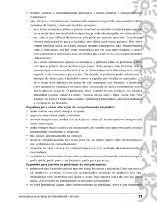 • reforçar sempre o comportamento adequado e nunca reforçar o comportamento
        inadequado;
      • não reforçar o comportamento inadequado representa ignorá-lo, mas existem várias
        maneiras de fazê-lo, e existem também exceções:
        - se o aluno começar a gritar, é preciso observar se existem condições para ignorá-
           lo ou se ele deve ser conduzido a algum lugar onde não atrapalhe os outros alunos;
        - se o aluno tem hábitos destrutivos, não pode ser apenas ignorado. O professor
           deverá redirecioná-lo para o trabalho sem dizer uma única palavra. Não deve
           tentar explicar nada ao aluno, porque mesmo inteligente, não compreenderá
           toda a explicação, até por estar contrariado por ter sido interrompido, e muito
           provavelmente a explicação será um reforço para este ou outros comportamentos
           indesejáveis;
        - se o aluno arremessou objetos ou materiais, a primeira idéia do professor é fazer
           com que o próprio aluno recolha o que jogou. Nem sempre isso funciona, pois é
           possível que o aluno recolha tudo e ao terminar esteja mais alterado que no início,
           jogando tudo novamente para o alto. Na dúvida, o professor pode redirecionar a
           atenção do aluno para o trabalho e pedir a alguém que recolha os materiais;
        - se o aluno está alterado ao ponto de não conseguir sua atenção, o professor
           deve acalmá-lo, sentando-se junto dele, colocando as mãos suavemente sobre
           ele e apenas esperar. O professor deve manter-se em silêncio, ou apenas
           sussurrar poucas palavras como “calma, estou aqui”, uma única vez. Aos
           poucos, ao sentir o aluno mais calmo, o professor pode fazer uma nova tentativa
           e conduzi-lo ao trabalho.
      Sugestões para evitar alterações do comportamento adaptativo:
      • tente manter seu aluno sempre ocupado;
      • organize uma rotina diária previsível;
      • comece sempre com tarefas curtas e pouco material, aumentando-os sempre com
        muita segurança;
      • tenha sempre muito cuidado na organização das tarefas para que seu aluno consiga
        compreender totalmente a proposta;
      • fale pouco, principalmente no começo;
      • observe cuidadosamente seu aluno para ver se existe algum fator desencadeante
        dos problemas de comportamento;
      • observe se tem rituais de comportamentos que acabam desencadeando o
        descontrole;
      • incentive a comunicação de seu aluno colocando a sua disposição mecanismos para
        pedir ajuda, pedir para ir ao banheiro, pedir para parar etc.
      Sugestões para resolver os problemas de comportamento:
      • pense que não é possível aceitar que seu aluno se recuse a trabalhar. Caso isto ocorra,
        vá mudando a rotina, colocando quantidades mínimas de trabalho por vez,
        intercaladas com intervalos nos quais o aluno faça alguma coisa de que ele gosta
        muito. Aos poucos vá aumentando os períodos de trabalho;
      • se você identificou algum fator desencadeante do problema, evite-o nos momentos



DIFICULDADES ACENTUADAS DE APRENDIZAGEM • AUTISMO                                           33
 