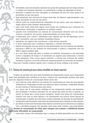 de trabalho, mas crie situações especiais nas quais eles apareçam por um tempo mínimo
       e, sempre em situações especiais, vá aumentando o tempo de exposição do aluno;
     • descubra e registre em suas anotações as atividades de que seu aluno gosta e as
       atividades de que não gosta;
     • faça tentativas, com intervalo de tempo entre elas, de oferecer vagarosamente a seu
       aluno atividades de que ele não gosta;
     • reforce todos os comportamentos adequados de seu aluno, mas sem exageros. O
       elogio efusivo pode também descontrolá-lo;
     • caso você tenha observado algum ritual (ações em seqüência) que culminam em
       descontrole, interrompa a seqüência ao primeiro indício;
     • quando tiver estabelecido um sistema de comunicação eficiente com seu aluno,
       comece a introduzir, aos poucos, descontinuidades na rotina diária;
     • é importante que o aluno o identifique como alguém que lhe dê segurança, isto é,
       que o reconforta, mas que também estabeleça limites;
     • mantenha um registro das ocorrências o mais preciso possível;
     • é muito importante que o professor mantenha o controle emocional;
     • depois de constatar que seu aluno já está familiarizado com seu sistema de trabalho,
       introduza o NÃO ao seu sistema de comunicação e comece a responder com um
       NÃO a alguns pedidos dele;
     • se o seu aluno ainda não sabe ir sozinho ao banheiro, acompanhe-o em intervalos
       curtos e regulares de tempo e vá mantendo um registro para determinar o horário
       mais adequado. Caso ocorra algum acidente, a atitude que costuma dar melhor
       resultado é ignorar o ocorrido e diminuir temporariamente os intervalos de banheiro.
     Peça que a família colabore agindo com a criança de forma análoga à da escola.



2.7 - Sistema de comunicação para alunos atendidos em classes especiais
      O aluno em questão tem uma maior facilidade de compreensão visual, mas é importante
fazer uma avaliação para certificar-se de que o sistema de comunicação adotado seja claro
para ele. Algumas formas de comunicação desse aluno são:
      • se já sabe ler, pode adotar-se um sistema de comunicação por meio de uma agenda,
         utilizando-se a linguagem escrita com palavras claras e precisas, verificando sempre
         se esse sistema é funcional para esse aluno;
      • se o aluno não lê, mas pareia, verifique se ele compreende cartões com desenhos
         das atividades e horários colocados em um painel que pode ser fixo na parede, ou
         móvel, de forma que o aluno possa carregá-lo. Avalie essa forma de comunicação,
         comece com uma ou duas figuras e vá introduzindo aos poucos novas figuras de
         comunicação à medida que elas forem sendo ensinadas na situação de aprendizado;
      • se desenhos não funcionam, tente fotos da mesma forma que a descrita no item anterior;
      • por último se fotos não funcionam tente objetos concretos que se relacionem ao máximo
         com a atividade proposta. Por exemplo, prato para pedir comida, copo para bebida.
      Formas de comunicação da rotina para crianças com autismo e deficiência mental
com muita dificuldade de compreensão:
      • você pode colocar três atividades (que a criança já tenha aprendido) em três cestas


34                                              DIFICULDADES ACENTUADAS DE APRENDIZAGEM • AUTISMO
 