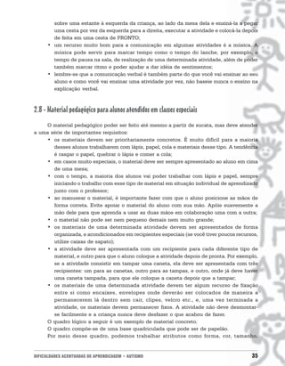 sobre uma estante à esquerda da criança, ao lado da mesa dela e ensiná-la a pegar
        uma cesta por vez da esquerda para a direita, executar a atividade e colocá-la depois
        de feita em uma cesta de PRONTO;
      • um recurso muito bom para a comunicação em algumas atividades é a música. A
        música pode servir para marcar tempo como o tempo do lanche, por exemplo, o
        tempo de pausa na sala, de realização de uma determinada atividade, além de poder
        também marcar ritmo e poder ajudar a dar idéia de sentimentos;
      • lembre-se que a comunicação verbal é também parte do que você vai ensinar ao seu
        aluno e como você vai ensinar uma atividade por vez, não baseie nunca o ensino na
        explicação verbal.



2.8 - Material pedagógico para alunos atendidos em classes especiais
    O material pedagógico poder ser feito até mesmo a partir de sucata, mas deve atender
a uma série de importantes requisitos:
    • os materiais devem ser prioritariamente concretos. É muito difícil para a maioria
       desses alunos trabalharem com lápis, papel, cola e materiais desse tipo. A tendência
       é rasgar o papel, quebrar o lápis e comer a cola;
    • em casos muito especiais, o material deve ser sempre apresentado ao aluno em cima
       de uma mesa;
    • com o tempo, a maioria dos alunos vai poder trabalhar com lápis e papel, sempre
       iniciando o trabalho com esse tipo de material em situação individual de aprendizado
       junto com o professor;
    • ao manusear o material, é importante fazer com que o aluno posicione as mãos de
       forma correta. Evite apoiar o material do aluno com sua mão. Apóie suavemente a
       mão dele para que aprenda a usar as duas mãos em colaboração uma com a outra;
    • o material não pode ser nem pequeno demais nem muito grande;
    • os materiais de uma determinada atividade devem ser apresentados de forma
       organizada, e acondicionados em recipientes especiais (se você tiver poucos recursos,
       utilize caixas de sapato);
    • a atividade deve ser apresentada com um recipiente para cada diferente tipo de
       material, e outro para que o aluno coloque a atividade depois de pronta. Por exemplo,
       se a atividade consistir em tampar uma caneta, ela deve ser apresentada com três
       recipientes: um para as canetas, outro para as tampas, e outro, onde já deve haver
       uma caneta tampada, para que ele coloque a caneta depois que a tampar;
    • os materiais de uma determinada atividade devem ter algum recurso de fixação
       entre si como encaixes, envelopes onde deverão ser colocados de maneira a
       permanecerem lá dentro sem cair, clipes, velcro etc., e, uma vez terminada a
       atividade, os materiais devem permanecer fixos. A atividade não deve desmontar-
       se facilmente e a criança nunca deve desfazer o que acabou de fazer.
    O quadro lógico a seguir é um exemplo de material concreto.
    O quadro compõe-se de uma base quadriculada que pode ser de papelão.
    Por meio desse quadro, podemos trabalhar atributos como forma, cor, tamanho,


DIFICULDADES ACENTUADAS DE APRENDIZAGEM • AUTISMO                                         35
 