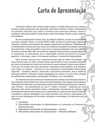 Carta de Apresentação
     A primeira infância das crianças exige carinho e cuidado. Mas para que a pessoa
humana realize plenamente seu potencial, deve haver também, desde o nascimento,
um processo educativo que ajude a construir suas estruturas afetivas, sociais e
cognitivas. Educação infantil é mais do que cuidar de crianças. É abrir a elas o caminho
da cidadania.
     Se essa compreensão orienta, hoje, as políticas públicas, até ela se consolidar foi
um longo caminho. Entre os séculos XVIII e XIX, na época da Revolução Industrial,
crianças e mulheres participavam de regimes desumanos nas fábricas. Trabalhadoras
e trabalhadores tiveram que lutar, então, por melhores condições de trabalho, inclusive
para preservar a vida em família e para que as crianças pudessem viver sua infância.
Já entre os séculos XIX e XX, certas teorias sugeriam haver pessoas e grupos inferiores
ou superiores, ao defenderem que a capacidade mental vinculava-se à herança
genética. A educação, assim, viria apenas confirmar o veredito da desigualdade.
     Hoje, estudos mostram que o potencial humano não se define de antemão: nos
três primeiros anos de vida a criança forma mais de 90% de suas conexões cerebrais,
por meio da interação do bebê com estímulos do meio ambiente. Essas novas idéias e
a luta por um mundo mais justo passaram a demandar novas políticas, que criassem,
para todas as crianças – inclusive as que apresentam necessidades educacionais
especiais – contextos afetivos, relacionais e educativos favoráveis. Isso é tarefa da
educação infantil, e demanda: projeto pedagógico na creche e na pré-escola; atuação
de profissionais capacitados; participação da família e da comunidade.
     Os sistemas de ensino devem se transformar para realizar uma educação inclusiva,
que responda à diversidade dos alunos sem discriminação. Para apoiar essa mudança,
o Ministério da Educação, por intermédio da Secretaria de Educação Especial, elaborou
uma Coleção – ora apresentada em sua 2.ª edição, revisada – composta por nove
fascículos. São temas específicos sobre o atendimento educacional de crianças com
necessidades educacionais especiais, do nascimento aos seis anos de idade. O objetivo
é qualificar a prática pedagógica com essas crianças, em creches e pré-escolas, por
meio de uma atualização de conceitos, princípios e estratégias. Os fascículos são os
seguintes:
     1. Introdução
     2. Dificuldades Acentuadas de Aprendizagem ou Limitações no Processo de
        Desenvolvimento
     3. Dificuldades Acentuadas de Aprendizagem – Autismo
     4. Dificuldades Acentuadas de Aprendizagem – Deficiência Múltipla
 