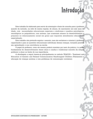 Introdução
      Este trabalho foi elaborado para servir de orientação e fonte de consulta para o professor
quando da inclusão, na rede de ensino regular, de alunos, do nascimento aos seis anos de
idade, com necessidades educacionais especiais e síndromes e quadros psicológicos,
neurológicos ou psiquiátricos, com autismo, que ocasionam atrasos no desenvolvimento e
prejuízos no relacionamento social em graus que requerem atendimento educacional
especializado.
      Este trabalho não pretende esgotar o assunto, mas sim esclarecer e orientar o professor,
capacitando-o para as questões educacionais individuais dessas crianças, tornando possível
seu aprendizado e sua convivência na escola.
      O papel do professor, como ele mesmo poderá constatar por meio da prática, é a pedra
fundamental do desenvolvimento desse aluno e conduz o tradicional conceito da relação
professor x aluno ao limite de sua importância.
      A abordagem a seguir baseia-se principalmente no método TEACCH – Treatment and
Education of Autistic and Related Communication Handicapped Children (Tratamento e
educação de crianças autistas e com problemas de comunicação correlatos).




DIFICULDADES ACENTUADAS DE APRENDIZAGEM • AUTISMO                                             7
 