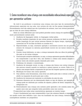 DIFICULDADES ACENTUADAS DE APRENDIZAGEM • AUTISMO 13
1.Comoreconhecerumacriançacomnecessidadeseducacionaisespeciais
por apresentar autismo
Se você é um professor e encontrar uma criança com esse tipo de necessidades
educacionais especiais em sua sala, com certeza ela não vai lhe passar desapercebida.
Provavelmente você não saberá que ela é portadora de autismo, mas com certeza perceberá
que se trata de uma criança diferente.
Entre as coisas diferentes que você poderá perceber nessa criança de aparência física
muito provavelmente normal estão:
1. Ausência de linguagem verbal, ou linguagem verbal pobre.
2. Ecolalia imediata (repetição do que outras pessoas acabaram de falar) ou ecolalia
tardia (repetição do que outras pessoas falaram há algum tempo, repetição de
comerciais de TV, de falas de filmes ou novelas etc.).
3. Hiperatividade, ou seja, constante agitação e movimento (ocorre em um grande
número de crianças) ou extrema passividade (ocorre em um menor número de
crianças).
4. Contato visual deficiente, ou seja, a criança raramente olha nos olhos do professor,
dos pais ou de outras crianças.
5. Comunicação receptiva deficiente, ou seja, a criança apresenta grandes dificuldades
em compreender o que lhe é dito, não obedece a ordens nem mesmo simples e
muitas vezes não atende quando chamada pelo nome.
6. Problemas de atenção e concentração.
7. Ausência de interação social, ou seja, a criança não brinca com outras crianças,
não procura consolo quando se machuca e parece ignorar os outros. Pode rir ou
chorar, mas sempre dando a impressão de que isso diz respeito apenas a ela mesma.
8. Mudanças de humor sem causa aparente.
9. Usar adultos como ferramentas, como levar um adulto pela mão e colocar a mão do
adulto na maçaneta da porta para que a abra.
10. Ausência de interesse por materiais ou atividades da sala de aula.
11. Interesse obsessivo por um determinado objeto ou tipo de objetos, por exemplo, a
criança pode ter obsessão por cordões de sapatos, palitos de dente, tampinhas de
refrigerante etc.
12. Eventualmente uma criança com autismo pode aprender a ler sozinha antes dos
quatro anos sem que ninguém tenha percebido como isso ocorreu.
É improvável que todas estas características apareçam ao mesmo tempo.
O que é fundamental que seja compreendido é que não estamos falando a respeito de
um quadro muito bem definido e que, uma vez localizado em uma criança, teremos como
conseqüência imediata um prognóstico.
 