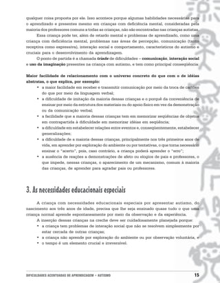 DIFICULDADES ACENTUADAS DE APRENDIZAGEM • AUTISMO 15
qualquer coisa proposta por ele. Isso acontece porque algumas habilidades necessárias para
o aprendizado e presentes mesmo em crianças com deficiência mental, consideradas pela
maioria dos professores comuns a todas as crianças, não são encontradas nas crianças autistas.
Essa criança pode ter, além de retardo mental e problemas de aprendizado, como uma
criança com deficiência mental, problemas nas áreas de percepção, comunicação (tanto
receptiva como expressiva), interação social e comportamento, característicos do autismo e
cruciais para o desenvolvimento da aprendizagem.
O ponto de partida é a chamada tríade de dificuldades – comunicação, interação social
e uso da imaginação presentes na criança com autismo, e tem como principal conseqüência:
Maior facilidade de relacionamento com o universo concreto do que com o de idéias
abstratas, o que explica, por exemplo:
• a maior facilidade em receber e transmitir comunicação por meio da troca de cartões
do que por meio da linguagem verbal;
• a dificuldade de imitação da maioria dessas crianças e o porquê da conveniência de
ensinar por meio da estrutura dos materiais ou do apoio físico em vez da demonstração
ou da comunicação verbal;
• a facilidade que a maioria dessas crianças tem em memorizar seqüências de objetos
em contrapartida à dificuldade em memorizar idéias em seqüência;
• a dificuldade em estabelecer relações entre eventos e, conseqüentemente, estabelecer
generalizações;
• a dificuldade de a maioria dessas crianças, principalmente nos três primeiros anos de
vida, em aprender por exploração do ambiente ou por tentativas, o que torna necessário
ensinar o “acerto”, pois, caso contrário, a criança poderá aprender o “erro”;
• a ausência de reações a demonstrações de afeto ou elogios de pais e professores, o
que impede, nessas crianças, o aparecimento de um mecanismo, comum à maioria
das crianças, de aprender para agradar pais ou professores.
3. As necessidades educacionais especiais
A criança com necessidades educacionais especiais por apresentar autismo, do
nascimento aos três anos de idade, precisa que lhe seja ensinado quase tudo o que uma
criança normal aprende espontaneamente por meio da observação e da experiência.
A inserção dessas crianças na creche deve ser cuidadosamente planejada porque:
• a criança tem problemas de interação social que não se resolvem simplesmente por
estar cercada de outras crianças;
• a criança não aprende por exploração do ambiente ou por observação voluntária, e
• o tempo é um elemento crucial e irreversível.
 