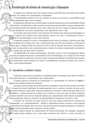 18 DIFICULDADES ACENTUADAS DE APRENDIZAGEM • AUTISMO
6. A construção do sistema de comunicação e linguagem
A criança com autismo, mas sem retardo mental, necessita de muita ajuda para poder
construir um sistema de comunicação e linguagem.
A comunicação envolve em si um conceito de troca ou de causa e conseqüência que
parece inexistente para essas crianças.
É importante destacar que muitas dessas crianças distanciam-se da normalidade desde
o nascimento. Um bebê fixa os olhos na mãe com poucos meses de vida e começa a desenvolver
um processo peculiar de imitação muito cedo. Antes de um ano é capaz de apontar objetos,
não por desejá-los, mas para compartilhar uma experiência com a mãe.
As crianças das quais trata-se aqui parecem não utilizar esse meio de aprendizagem no
qual a maioria das crianças está naturalmente imersa. Por isso, é fundamental iniciar o
processo de aprendizagem o mais cedo possível.
A primeira relação de causa e conseqüência que ocorre na criança é apontar para algo
que se deseja. Se a criança não o faz, é importante que isso lhe seja ensinado, colocando-se
objetos que a criança deseja ao alcance da vista e fora do alcance das mãos, e ensinando-a,
por meio do apoio físico, que, apontando para o objeto, ela estará comunicando ao professor
que é aquilo que ela quer nesse momento.
As dificuldades da tríade (comunicação, interação social e uso da imaginação) fazem
com que as relações de causa e conseqüência não se estabeleçam, ou o façam de uma forma
muito demorada ou ineficiente. Por isso, essas crianças necessitam de ferramentas de apoio
para desenvolver essas relações de causa e conseqüência, levando-se sempre em conta, é
claro, suas potencialidades.
6.1 - Aprendendo a estabelecer relações
O primeiro passo para possibilitar o estabelecimento de relações, que deve ser dado o
mais cedo possível, é o aprendizado das comparações.
O passo inicial no processo de comparação é o aprendizado do conceito de igual, e
depois das variadas formas de diferente.
Ao iniciar esse processo de ensino devemos considerar o que foi dito no item 2 da Parte
I: a criança tem maior facilidade de relacionamento com o universo concreto do que com o
das idéias abstratas; além disso, estamos ajudando a construir o referencial pelo qual se vai
estabelecer o relacionamento da criança com o mundo, e é por isso que, no início, podemos
somente trabalhar com acertos. Somente depois que o aprendizado inicial estiver consolidado
é que poderemos incluir as técnicas de aprendizado por tentativas de acerto e erro.
O ensino do conceito de igual inicia-se pelo que alguns professores chamam de
“pareamento” ou “emparelhamento”. Devido à importância desse conceito e das próprias
características da criança, deve-se iniciar com poucos pares de objetos familiares e concretos.
Podem ser por exemplo quatro colheres e quatro garfos.
Esses objetos devem ser apresentados de forma estruturada. Por exemplo, utilizando
duas caixas como modelos, isto é, uma caixa contendo uma colher e a outra um garfo. O
 