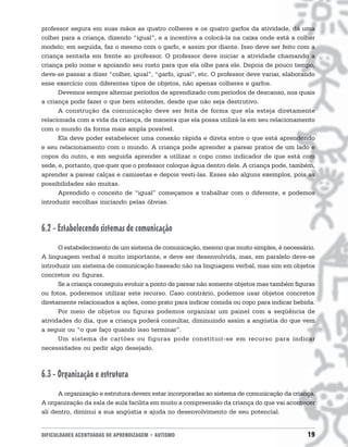 DIFICULDADES ACENTUADAS DE APRENDIZAGEM • AUTISMO 19
professor segura em suas mãos as quatro colheres e os quatro garfos da atividade, dá uma
colher para a criança, dizendo “igual”, e a incentiva a colocá-la na caixa onde está a colher
modelo; em seguida, faz o mesmo com o garfo, e assim por diante. Isso deve ser feito com a
criança sentada em frente ao professor. O professor deve iniciar a atividade chamando a
criança pelo nome e apoiando seu rosto para que ela olhe para ele. Depois de pouco tempo,
deve-se passar a dizer “colher, igual”, “garfo, igual”, etc. O professor deve variar, elaborando
esse exercício com diferentes tipos de objetos, não apenas colheres e garfos.
Devemos sempre alternar períodos de aprendizado com períodos de descanso, nos quais
a criança pode fazer o que bem entender, desde que não seja destrutivo.
A construção da comunicação deve ser feita de forma que ela esteja diretamente
relacionada com a vida da criança, de maneira que ela possa utilizá-la em seu relacionamento
com o mundo da forma mais ampla possível.
Ela deve poder estabelecer uma conexão rápida e direta entre o que está aprendendo
e seu relacionamento com o mundo. A criança pode aprender a parear pratos de um lado e
copos do outro, e em seguida aprender a utilizar o copo como indicador de que está com
sede, e, portanto, que quer que o professor coloque água dentro dele. A criança pode, também,
aprender a parear calças e camisetas e depois vesti-las. Esses são alguns exemplos, pois as
possibilidades são muitas.
Aprendido o conceito de “igual” começamos a trabalhar com o diferente, e podemos
introduzir escolhas iniciando pelas óbvias.
6.2 - Estabelecendo sistemas de comunicação
O estabelecimento de um sistema de comunicação, mesmo que muito simples, é necessário.
A linguagem verbal é muito importante, e deve ser desenvolvida, mas, em paralelo deve-se
introduzir um sistema de comunicação baseado não na linguagem verbal, mas sim em objetos
concretos ou figuras.
Se a criança conseguiu evoluir a ponto de parear não somente objetos mas também figuras
ou fotos, poderemos utilizar este recurso. Caso contrário, podemos usar objetos concretos
diretamente relacionados a ações, como prato para indicar comida ou copo para indicar bebida.
Por meio de objetos ou figuras podemos organizar um painel com a seqüência de
atividades do dia, que a criança poderá consultar, diminuindo assim a angústia do que vem
a seguir ou “o que faço quando isso terminar”.
Um sistema de cartões ou figuras pode constituir-se em recurso para indicar
necessidades ou pedir algo desejado.
6.3 - Organização e estrutura
A organização e estrutura devem estar incorporadas ao sistema de comunicação da criança.
A organização da sala de aula facilita em muito a compreensão da criança do que vai acontecer
ali dentro, diminui a sua angústia e ajuda no desenvolvimento de seu potencial.
 