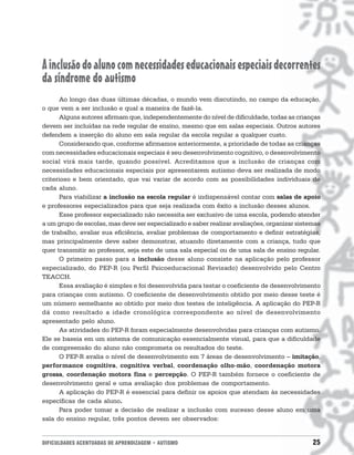 DIFICULDADES ACENTUADAS DE APRENDIZAGEM • AUTISMO 25
Ainclusãodoalunocomnecessidadeseducacionaisespeciaisdecorrentes
da síndrome do autismo
Ao longo das duas últimas décadas, o mundo vem discutindo, no campo da educação,
o que vem a ser inclusão e qual a maneira de fazê-la.
Alguns autores afirmam que, independentemente do nível de dificuldade, todas as crianças
devem ser incluídas na rede regular de ensino, mesmo que em salas especiais. Outros autores
defendem a inserção do aluno em sala regular da escola regular a qualquer custo.
Considerando que, conforme afirmamos anteriormente, a prioridade de todas as crianças
com necessidades educacionais especiais é seu desenvolvimento cognitivo, o desenvolvimento
social virá mais tarde, quando possível. Acreditamos que a inclusão de crianças com
necessidades educacionais especiais por apresentarem autismo deva ser realizada de modo
criterioso e bem orientado, que vai variar de acordo com as possibilidades individuais de
cada aluno.
Para viabilizar a inclusão na escola regular é indispensável contar com salas de apoio
e professores especializados para que seja realizada com êxito a inclusão desses alunos.
Esse professor especializado não necessita ser exclusivo de uma escola, podendo atender
a um grupo de escolas, mas deve ser especializado e saber realizar avaliações, organizar sistemas
de trabalho, avaliar sua eficiência, avaliar problemas de comportamento e definir estratégias,
mas principalmente deve saber demonstrar, atuando diretamente com a criança, tudo que
quer transmitir ao professor, seja este de uma sala especial ou de uma sala de ensino regular.
O primeiro passo para a inclusão desse aluno consiste na aplicação pelo professor
especializado, do PEP-R (ou Perfil Psicoeducacional Revisado) desenvolvido pelo Centro
TEACCH.
Essa avaliação é simples e foi desenvolvida para testar o coeficiente de desenvolvimento
para crianças com autismo. O coeficiente de desenvolvimento obtido por meio desse teste é
um número semelhante ao obtido por meio dos testes de inteligência. A aplicação do PEP-R
dá como resultado a idade cronológica correspondente ao nível de desenvolvimento
apresentado pelo aluno.
As atividades do PEP-R foram especialmente desenvolvidas para crianças com autismo.
Ele se baseia em um sistema de comunicação essencialmente visual, para que a dificuldade
de compreensão do aluno não comprometa os resultados do teste.
O PEP-R avalia o nível de desenvolvimento em 7 áreas de desenvolvimento – imitação,
performance cognitiva, cognitiva verbal, coordenação olho-mão, coordenação motora
grossa, coordenação motora fina e percepção. O PEP-R também fornece o coeficiente de
desenvolvimento geral e uma avaliação dos problemas de comportamento.
A aplicação do PEP-R é essencial para definir os apoios que atendam às necessidades
específicas de cada aluno.
Para poder tomar a decisão de realizar a inclusão com sucesso desse aluno em uma
sala do ensino regular, três pontos devem ser observados:
 