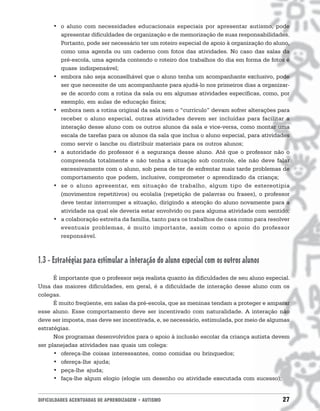 DIFICULDADES ACENTUADAS DE APRENDIZAGEM • AUTISMO 27
• o aluno com necessidades educacionais especiais por apresentar autismo, pode
apresentar dificuldades de organização e de memorização de suas responsabilidades.
Portanto, pode ser necessário ter um roteiro especial de apoio à organização do aluno,
como uma agenda ou um caderno com fotos das atividades. No caso das salas da
pré-escola, uma agenda contendo o roteiro dos trabalhos do dia em forma de fotos é
quase indispensável;
• embora não seja aconselhável que o aluno tenha um acompanhante exclusivo, pode
ser que necessite de um acompanhante para ajudá-lo nos primeiros dias a organizar-
se de acordo com a rotina da sala ou em algumas atividades específicas, como, por
exemplo, em aulas de educação física;
• embora nem a rotina original da sala nem o “currículo” devam sofrer alterações para
receber o aluno especial, outras atividades devem ser incluídas para facilitar a
interação desse aluno com os outros alunos da sala e vice-versa, como montar uma
escala de tarefas para os alunos da sala que inclua o aluno especial, para atividades
como servir o lanche ou distribuir materiais para os outros alunos;
• a autoridade do professor é a segurança desse aluno. Até que o professor não o
compreenda totalmente e não tenha a situação sob controle, ele não deve falar
excessivamente com o aluno, sob pena de ter de enfrentar mais tarde problemas de
comportamento que podem, inclusive, comprometer o aprendizado da criança;
• se o aluno apresentar, em situação de trabalho, algum tipo de estereotipia
(movimentos repetitivos) ou ecolalia (repetição de palavras ou frases), o professor
deve tentar interromper a situação, dirigindo a atenção do aluno novamente para a
atividade na qual ele deveria estar envolvido ou para alguma atividade com sentido;
• a colaboração estreita da família, tanto para os trabalhos de casa como para resolver
eventuais problemas, é muito importante, assim como o apoio do professor
responsável.
1.3 - Estratégias para estimular a interação do aluno especial com os outros alunos
É importante que o professor seja realista quanto às dificuldades de seu aluno especial.
Uma das maiores dificuldades, em geral, é a dificuldade de interação desse aluno com os
colegas.
É muito freqüente, em salas da pré-escola, que as meninas tendam a proteger e amparar
esse aluno. Esse comportamento deve ser incentivado com naturalidade. A interação não
deve ser imposta, mas deve ser incentivada, e, se necessário, estimulada, por meio de algumas
estratégias.
Nos programas desenvolvidos para o apoio à inclusão escolar da criança autista devem
ser planejadas atividades nas quais um colega:
• ofereça-lhe coisas interessantes, como comidas ou brinquedos;
• ofereça-lhe ajuda;
• peça-lhe ajuda;
• faça-lhe algum elogio (elogie um desenho ou atividade executada com sucesso);
 