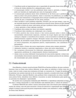 DIFICULDADES ACENTUADAS DE APRENDIZAGEM • AUTISMO 29
• O professor pode se impressionar com a capacidade de aprender desse aluno quando
a forma de ensino adotada for a adequada para o aluno.
• A comunicação verbal é um dos problemas desse aluno e, portanto, o ensino não
pode ser baseado em explicações por meio da linguagem verbal.
• A comunicação professor-aluno deve estabelecer-se de forma que o professor se
dirija ao aluno com poucas palavras, claras e concretas; de preferência, no começo,
apenas com substantivos. A linguagem deve avançar à medida que o professor tenha
certeza de que a compreensão de seu aluno avançou.
• Fazer escolhas é outro problema específico. Portanto, por um bom tempo, o que vai
ser ensinado deverá ser colocado totalmente na rotina do aluno. Nunca se deve deixar
a escolha a critério do aluno, pelo menos até que o professor tenha se certificado que
o aluno aprendeu a fazer algumas escolhas.
• O professor deve ensinar seu aluno com autismo a aprender.
• O professor deve trabalhar em colaboração com a família.
• O efeito positivo dos outros alunos e das outras pessoas sobre o aluno com
necessidades educacionais especiais, somente vai surgir depois que esse aluno
começar a adquirir a consciência de si mesmo, e isso só acontece à medida que seu
desenvolvimento cognitivo avançar. Situações sociais sem sentido não devem ser
forçadas. As atividades sociais devem ser apresentadas da mesma forma que todos
os outros programas, em pequenos passos, vagarosamente, com constância e
persistência.
• Limites claros e firmes são muito importantes e devem estar sempre presentes.
• Ambiente, horários e materiais organizados e claros são muito importantes.
• Se o programa educacional for elaborado adequadamente, a probabilidade de
aparecerem problemas de comportamento diminui drasticamente.
• Assim como um aluno deficiente visual precisa de uma escrita especial, o aluno com
necessidades educacionais especiais decorrentes do autismo precisa de um sistema
de comunicação que possa entender.
2.3 - O ensino estruturado
Gary Mesibov, o diretor atual da divisão TEACCH na Carolina do Norte, diz que o autismo
funciona como se fosse uma cultura diferente, já que afeta no indivíduo a forma como ele
come, como se veste, ocupa seus momentos de lazer, se comunica etc. O papel do professor
de pessoas com autismo equivale ao de um intérprete, fazendo a conexão entre duas culturas
diferentes. Portanto, segundo Mesibov, esse professor deve compreender seu aluno, localizar
seus pontos fortes, identificar seus déficits e encontrar os meios facilitadores para ajudá-lo
no processo de adaptação e aprendizado.
De acordo com as pesquisas realizadas pelo TEACCH e a experiência adquirida ao longo
dos anos, o ensino estruturado é o meio facilitador mais eficiente para a “cultura do autismo”.
O método TEACCH não utiliza o ensino estruturado como uma técnica para organizar o
ensino da criança, mas sim para encontrar a forma de estrutura e organização que melhor se
adapte à criança e pela qual ela possa compreender melhor o seu ambiente e, assim, aprender
de forma mais eficiente.
 
