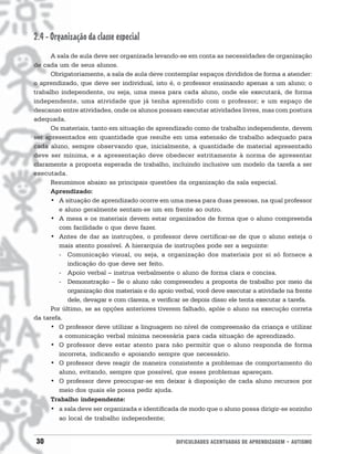 30 DIFICULDADES ACENTUADAS DE APRENDIZAGEM • AUTISMO
2.4 - Organização da classe especial
A sala de aula deve ser organizada levando-se em conta as necessidades de organização
de cada um de seus alunos.
Obrigatoriamente, a sala de aula deve contemplar espaços divididos de forma a atender:
o aprendizado, que deve ser individual, isto é, o professor ensinando apenas a um aluno; o
trabalho independente, ou seja, uma mesa para cada aluno, onde ele executará, de forma
independente, uma atividade que já tenha aprendido com o professor; e um espaço de
descanso entre atividades, onde os alunos possam executar atividades livres, mas com postura
adequada.
Os materiais, tanto em situação de aprendizado como de trabalho independente, devem
ser apresentados em quantidade que resulte em uma extensão de trabalho adequado para
cada aluno, sempre observando que, inicialmente, a quantidade de material apresentado
deve ser mínima, e a apresentação deve obedecer estritamente à norma de apresentar
claramente a proposta esperada de trabalho, incluindo inclusive um modelo da tarefa a ser
executada.
Resumimos abaixo as principais questões da organização da sala especial.
Aprendizado:
• A situação de aprendizado ocorre em uma mesa para duas pessoas, na qual professor
e aluno geralmente sentam-se um em frente ao outro.
• A mesa e os materiais devem estar organizados de forma que o aluno compreenda
com facilidade o que deve fazer.
• Antes de dar as instruções, o professor deve certificar-se de que o aluno esteja o
mais atento possível. A hierarquia de instruções pode ser a seguinte:
- Comunicação visual, ou seja, a organização dos materiais por si só fornece a
indicação do que deve ser feito.
- Apoio verbal – instrua verbalmente o aluno de forma clara e concisa.
- Demonstração – Se o aluno não compreendeu a proposta de trabalho por meio da
organização dos materiais e do apoio verbal, você deve executar a atividade na frente
dele, devagar e com clareza, e verificar se depois disso ele tenta executar a tarefa.
Por último, se as opções anteriores tiverem falhado, apóie o aluno na execução correta
da tarefa.
• O professor deve utilizar a linguagem no nível de compreensão da criança e utilizar
a comunicação verbal mínima necessária para cada situação de aprendizado.
• O professor deve estar atento para não permitir que o aluno responda de forma
incorreta, indicando e apoiando sempre que necessário.
• O professor deve reagir de maneira consistente a problemas de comportamento do
aluno, evitando, sempre que possível, que esses problemas apareçam.
• O professor deve preocupar-se em deixar à disposição de cada aluno recursos por
meio dos quais ele possa pedir ajuda.
Trabalho independente:
• a sala deve ser organizada e identificada de modo que o aluno possa dirigir-se sozinho
ao local de trabalho independente;
 