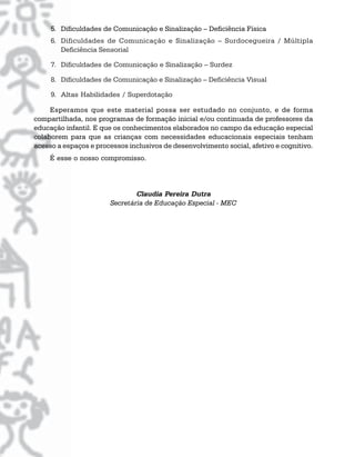 5. Dificuldades de Comunicação e Sinalização – Deficiência Física
6. Dificuldades de Comunicação e Sinalização – Surdocegueira / Múltipla
Deficiência Sensorial
7. Dificuldades de Comunicação e Sinalização – Surdez
8. Dificuldades de Comunicação e Sinalização – Deficiência Visual
9. Altas Habilidades / Superdotação
Esperamos que este material possa ser estudado no conjunto, e de forma
compartilhada, nos programas de formação inicial e/ou continuada de professores da
educação infantil. E que os conhecimentos elaborados no campo da educação especial
colaborem para que as crianças com necessidades educacionais especiais tenham
acesso a espaços e processos inclusivos de desenvolvimento social, afetivo e cognitivo.
É esse o nosso compromisso.
Claudia Pereira Dutra
Secretária de Educação Especial - MEC
 