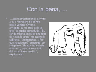 Con la pena,….  … .pero amablemente la invité a que regresara de donde había venido “Óyeme, amiguita, tú no eres la de la foto”, le suelto por saludo. “Sí, soy la misma, pero es una foto de hace 20 años” me aclara la cabrona. “No manches, ¿Por qué haces eso?” preguntó  yo, indignado. “Es que he estado enferma y esto es resultado del tratamiento médico”, explica ella. 