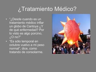 ¿Tratamiento Médico?  “ ¿Desde cuando es un tratamiento médico inflar un globo de Cantoya ¿Y de qué enfermedad? Por lo visto es algo porcino, ¿O no?”  “ Es sólo temporal en octubre vuelvo a mi peso normal”, dice, como tratando de consolarme. 