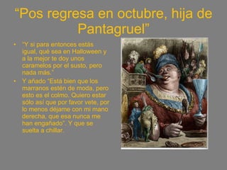 “ Pos regresa en octubre, hija de Pantagruel” “ Y si para entonces estás igual, qué sea en Halloween y a la mejor te doy unos caramelos por el susto, pero nada más.” Y añado “Está bien que los marranos estén de moda, pero esto es el colmo. Quiero estar sólo así que por favor vete, por lo menos déjame con mi mano derecha, que esa nunca me han engañado”. Y que se suelta a chillar.  