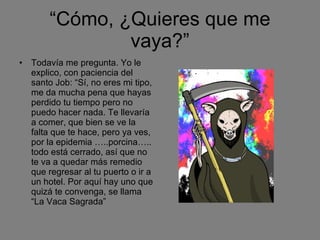 “ Cómo, ¿Quieres que me vaya?” Todavía me pregunta. Yo le explico, con paciencia del santo Job: “Sí, no eres mi tipo, me da mucha pena que hayas perdido tu tiempo pero no puedo hacer nada. Te llevaría a comer, que bien se ve la falta que te hace, pero ya ves, por la epidemia …..porcina….. todo está cerrado, así que no te va a quedar más remedio que regresar al tu puerto o ir a un hotel. Por aquí hay uno que quizá te convenga, se llama “La Vaca Sagrada” 
