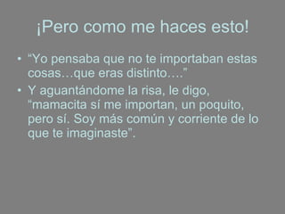 ¡Pero como me haces esto! “ Yo pensaba que no te importaban estas cosas…que eras distinto….”  Y aguantándome la risa, le digo, “mamacita sí me importan, un poquito, pero sí. Soy más común y corriente de lo que te imaginaste”. 
