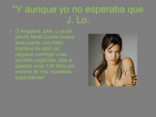 “ Y aunque yo no esperaba que J. Lo. O Angelina Jolie, o ya de perdis Ninel Conde tocara esta puerta una triste mañana de abril pa’ pegarse conmigo unas pinches cogidotas, pos si quedas unos 130 kilos por encima de mis modestas expectativas” 
