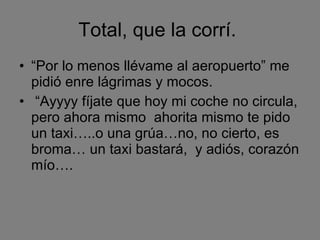 Total, que la corrí.  “ Por lo menos llévame al aeropuerto” me pidió enre lágrimas y mocos. “ Ayyyy fíjate que hoy mi coche no circula, pero ahora mismo  ahorita mismo te pido un taxi…..o una grúa…no, no cierto, es broma… un taxi bastará,  y adiós, corazón mío…. 