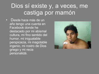 Dios sí existe y, a veces, me castiga por mamón D esde hace más de un año tengo una cuenta en Facebook donde he destacado por mi abismal cultura, mi fino sentido del humor, mi inigualable perspicacia, mi inagotable ingenio, mi rostro de Dios griego y mi recia personalidá. 