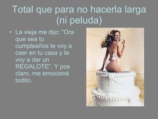 Total que para no hacerla larga (ni peluda) La vieja me dijo: “Ora que sea tu cumpleaños te voy a caer en tu casa y te voy a dar un REGALOTE”. Y pos claro, me emocioné todito. 