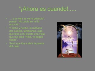 “ ¡Ahora es cuando!..... … y la vieja se ve re güenota”, pensé.  No cabía en mí la emoción Y dicho y hecho, la mañana del cumple, tempranito, oigo que toca a mi puerta una vieja que me grita “Hola, ya llegué cosita”.  Sentí que iba a abrir la puerta del cielo 