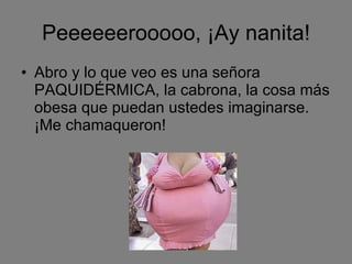 Peeeeeerooooo, ¡Ay nanita! Abro y lo que veo es una señora PAQUIDÉRMICA, la cabrona, la cosa más obesa que puedan ustedes imaginarse. ¡Me chamaqueron! 