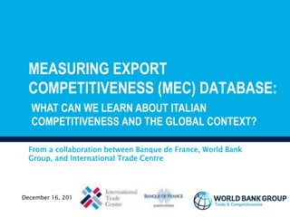 MEASURING EXPORT
COMPETITIVENESS (MEC) DATABASE:
From a collaboration between Banque de France, World Bank
Group, and International Trade Centre
December 16, 2015
WHAT CAN WE LEARN ABOUT ITALIAN
COMPETITIVENESS AND THE GLOBAL CONTEXT?
 