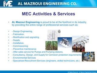 AL Mazroui Engineering  is proud to be at the forefront in its industry by providing the entire range of professional services such as: - Design Engineering,  - Fabrication,  - Modification and upgrading - Supply, - Installation,  - Commissioning - Preventive maintenance - After sales service for Pumps and Pumping stations,  - Consultancy, Design, and Supply for Corrosion protection requirements. - Environmental Services - Specialised Recruitment Services (engineers, skilled technicians, etc.) MEC Activities & Services 