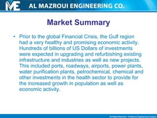 Market Summary Prior to the global Financial Crisis, the Gulf region had a very healthy and promising economic activity. Hundreds of billions of US Dollars of investments were expected in upgrading and refurbishing existing infrastructure and industries as well as new projects. This included ports, roadways, airports, power plants, water purification plants, petrochemical, chemical and other investments in the health sector to provide for the increased growth in population as well as economic activity. 