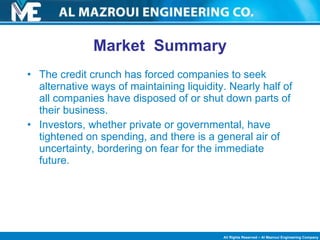 Market  Summary The credit crunch has forced companies to seek alternative ways of maintaining liquidity. Nearly half of all companies have disposed of or shut down parts of their business.  Investors, whether private or governmental, have tightened on spending, and there is a general air of uncertainty, bordering on fear for the immediate future. 