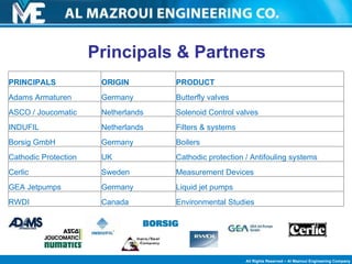 Principals & Partners  PRINCIPALS ORIGIN PRODUCT Adams Armaturen Germany Butterfly valves ASCO / Joucomatic Netherlands Solenoid Control valves INDUFIL Netherlands Filters & systems Borsig GmbH Germany Boilers Cathodic Protection UK Cathodic protection / Antifouling systems Cerlic Sweden Measurement Devices GEA Jetpumps Germany Liquid jet pumps RWDI  Canada Environmental Studies 