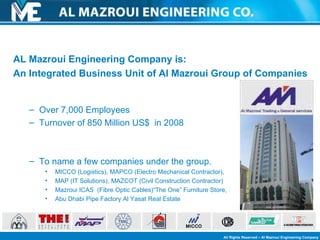 AL Mazroui Engineering Company is: An Integrated Business Unit of Al Mazroui Group of Companies Over 7,000 Employees Turnover of 850 Million US$  in 2008 To name a few companies under the group. MICCO (Logistics), MAPCO (Electro Mechanical Contractor),  MAP (IT Solutions), MAZCOT (Civil Construction Contractor) Mazroui ICAS  (Fibre Optic Cables) “The One” Furniture Store,  Abu Dhabi Pipe Factory  Al Yasat Real Estate 