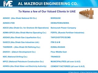 To Name a few of Our Valued Clients In UAE BOROUGE DEWA/FEWA/SEWA Bainounah Power Company FERTIL (Ruwais Fertilizer Industries) TAPCO/GTTPC/ECMS ITM O & M DUBAL/DUGAS Flour Middle East TRANSCO MUNICIPALITIES (all over U.A.E) CEMENT FACTORIES (all over U.A.E) ADNOC  (Abu Dhabi National Oil Co.) ADNOC-FOD ADCO (Abu Dhabi Co. for Onshore Oil Operations) ADMA-OPCO (Abu Dhabi Marine Operating Co.) ADGAS (Abu Dhabi Gas Liquefaction Co.) GASCO (Abu Dhabi Gas Industries Ltd.) TAKREER – (Abu Dhabi Oil Refining Co.)  ZADCO – (Zakum Development Co.) NDC (National Drilling Co.) NPCC (National Petroleum Construction Co.) ADWEA (Abu Dhabi Water and Electricity Authority) 