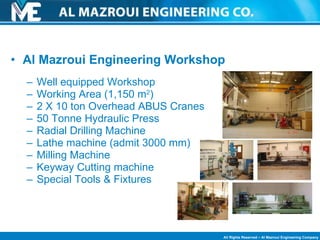 Al Mazroui Engineering Workshop  Well equipped Workshop Working Area (1,150 m 2 ) 2 X 10 ton Overhead ABUS Cranes  50 Tonne Hydraulic Press Radial Drilling Machine Lathe machine (admit 3000 mm) Milling Machine Keyway Cutting machine Special Tools & Fixtures 