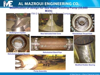 Modification of design for Sea Water Cooling Pump (33,000 M3/h) Client: ITM O & M (Umm Al Nar Power Company) Redesigned Impeller New fabricated Inlet Cone Refurbished Thrust Pads Refurbished Radial Bearing Refurbished Stand Pipe Modified Rubber Bearing Pump Assembly 
