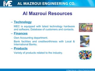 Al Mazroui Resources Technology MEC is equipped with latest technology hardware and software; Database of customers and contacts. Finances Own Accounting department.  Bank facilities and creditworthiness with Local & International Banks. Products Variety of products related to the industry. 