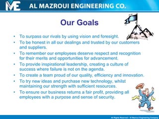 Our Goals To surpass our rivals by using vision and foresight.  To be honest in all our dealings and trusted by our customers and suppliers.  To remember our employees deserve respect and recognition for their merits and opportunities for advancement.  To provide inspirational leadership, creating a culture of success where failure is not on the agenda.  To create a team proud of our quality, efficiency and innovation.  To try new ideas and purchase new technology, whilst maintaining our strength with sufficient resources.  To ensure our business returns a fair profit, providing all employees with a purpose and sense of security.  