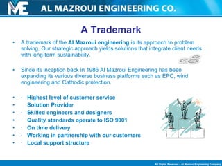 A trademark of the  Al Mazroui engineering  is its   approach to problem solving. Our strategic approach yields solutions that integrate client needs with long-term sustainability. Since its inception back in 1986 Al Mazroui Engineering has been expanding its various diverse business platforms such as EPC, wind engineering and Cathodic protection. ·   Highest level of customer service Solution Provider    ·   Skilled engineers and designers   ·   Quality standards operate to ISO 9001   ·   On time delivery   ·   Working in partnership with our customers   ·   Local support structure A Trademark 