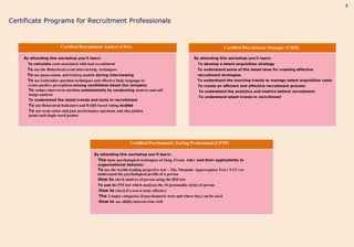 3


Certificate Programs for Recruitment Professionals


                        Certified Recruitment Analyst (CRA)                                                            Certified Recruitment Manager (CRM)

    By attending this workshop you’ll learn:                                                          By attending this workshop you’ll learn:
      To calculate costs associated with bad recruitment                                                To develop a talent acquisition strategy
     To use the Behavioral event interviewing techniques                                                To understand some of the latest laws for creating effective
     To use quan comm. and iceberg models during interviewing                                           recruitment strategies
     To use icebreaker question techniques and effective body language to                               To understand the sourcing trends to manage talent acquisition costs
     create positive perceptions among candidates about the company                                     To create an efficient and effective recruitment process
     To reduce short term attrition substantially by conducting motives and self                        To understand the analytics and metrics behind recruitment
     image analysis
                                                                                                        To understand latest trends in recruitment
      To understand the latest trends and tools in recruitment
      To use Behavioral indicators and BARS based rating scales
      To use scene setter and past performance questions and also golden
      pause and single word probes




                                                                 Certified Psychometric Testing Professional (CPTP)

                                            By attending this workshop you’ll learn:
                                              The basic psychological techniques of Jung, Freud, Adler and their applicability to
                                              organizational behavior
                                              To use the worlds leading projective test – The Thematic Apperception Test ( TAT ) to
                                              understand the psychological profile of a person
                                              How to check motives of person using the RSI test
                                              To use the PSI test which analyses the 16 personality styles of person
                                              How to check if a test is truly effective
                                              The 2 major categories of psychometric tests and where they can be used
                                              How to use ability/interest tests well
 